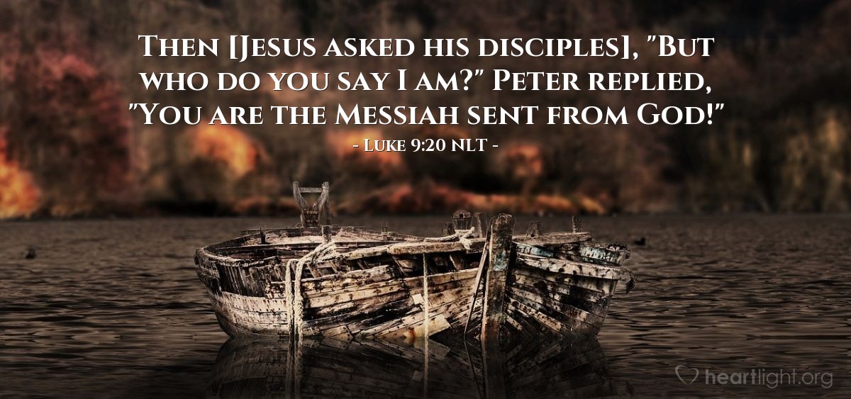 Illustration of Luke 9:20 NLT — [After the disciples responded about who people said Jesus was,] he asked them, "But who do you say I am?"

Peter replied, "You are the Messiah sent from God!"