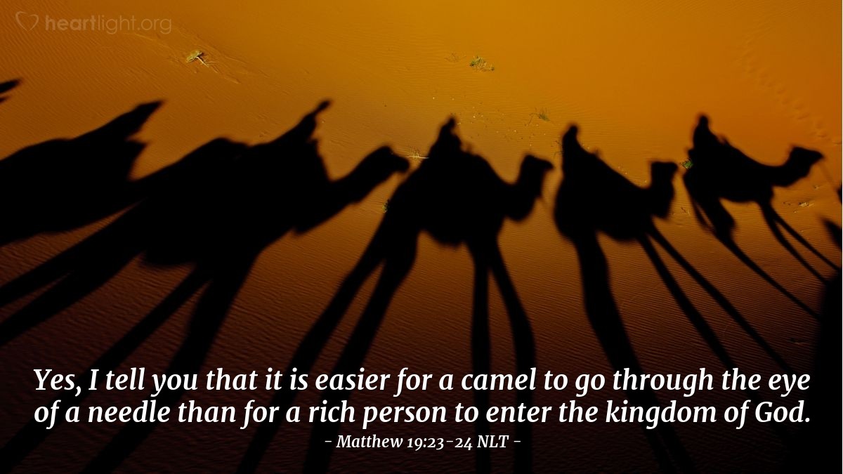 Illustration of Matthew 19:23-24 NLT —  I'll say it again — it is easier for a camel to go through the eye of a needle than for a rich person to enter the Kingdom of God!