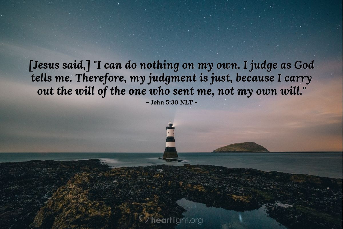 Illustration of John 5:30 NLT — [Jesus continued,] "I can do nothing on my own. I judge as God tells me. Therefore, my judgment is just, because I carry out the will of the one who sent me, not my own will."