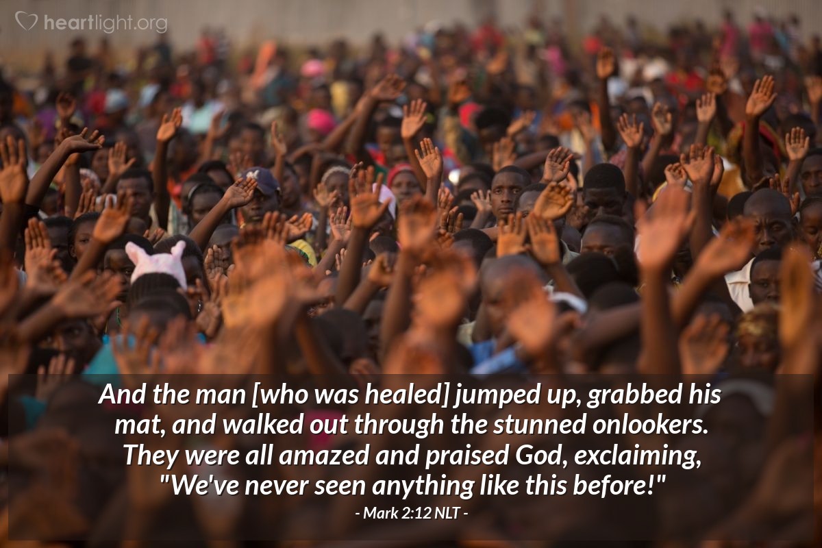 Illustration of Mark 2:12 NLT — And the man [who was healed] jumped up, grabbed his mat, and walked out through the stunned onlookers. They were all amazed and praised God, exclaiming, "We've never seen anything like this before!"
