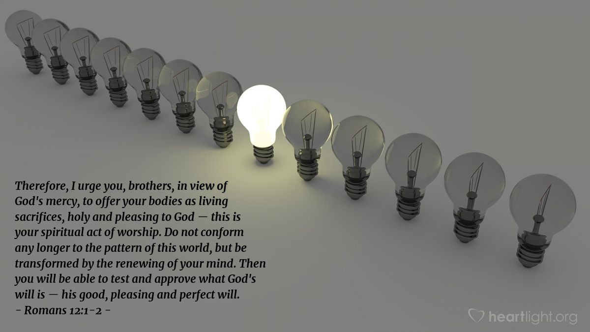 Romans 12:1-2 | Therefore, I urge you, brothers, in view of God's mercy, to offer your bodies as living sacrifices, holy and pleasing to God - this is your spiritual act of worship. Do not conform any longer to the pattern of this world, but be transformed by the renewing of your mind. Then you will be able to test and approve what God's will is - his good, pleasing and perfect will.