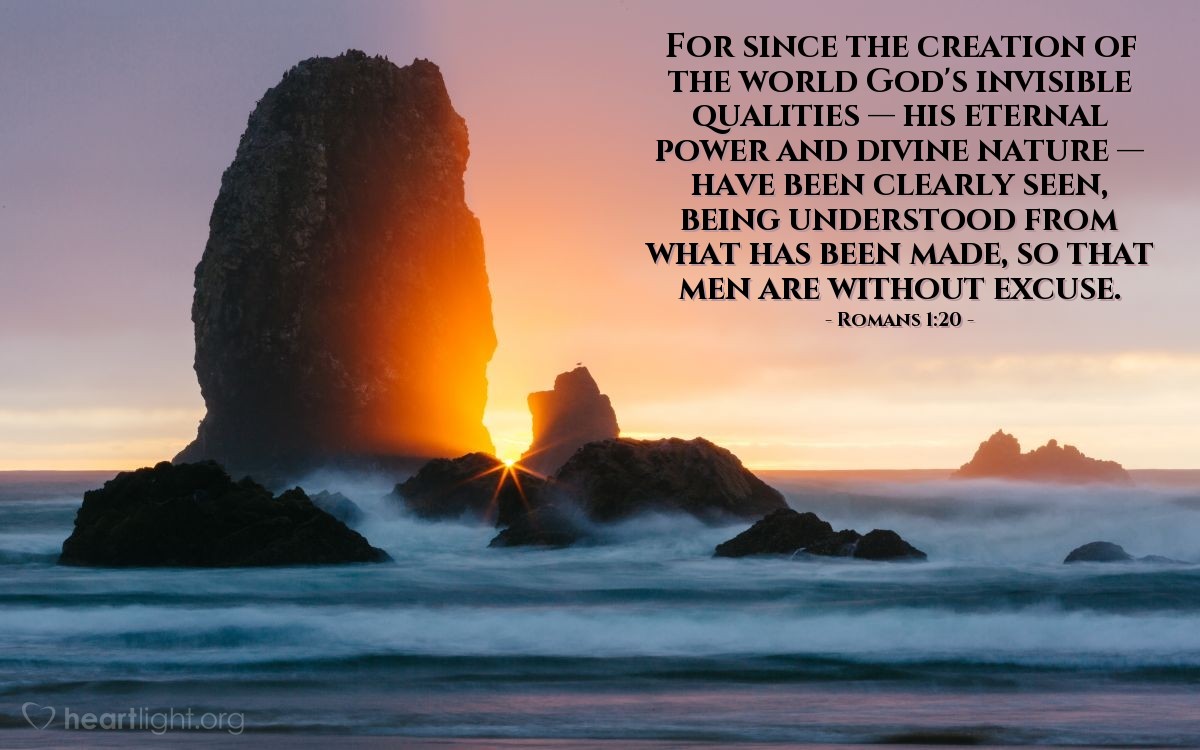 Romans 1:20 | For since the creation of the world God's invisible qualities — his eternal power and divine nature — have been clearly seen, being understood from what has been made, so that men are without excuse.