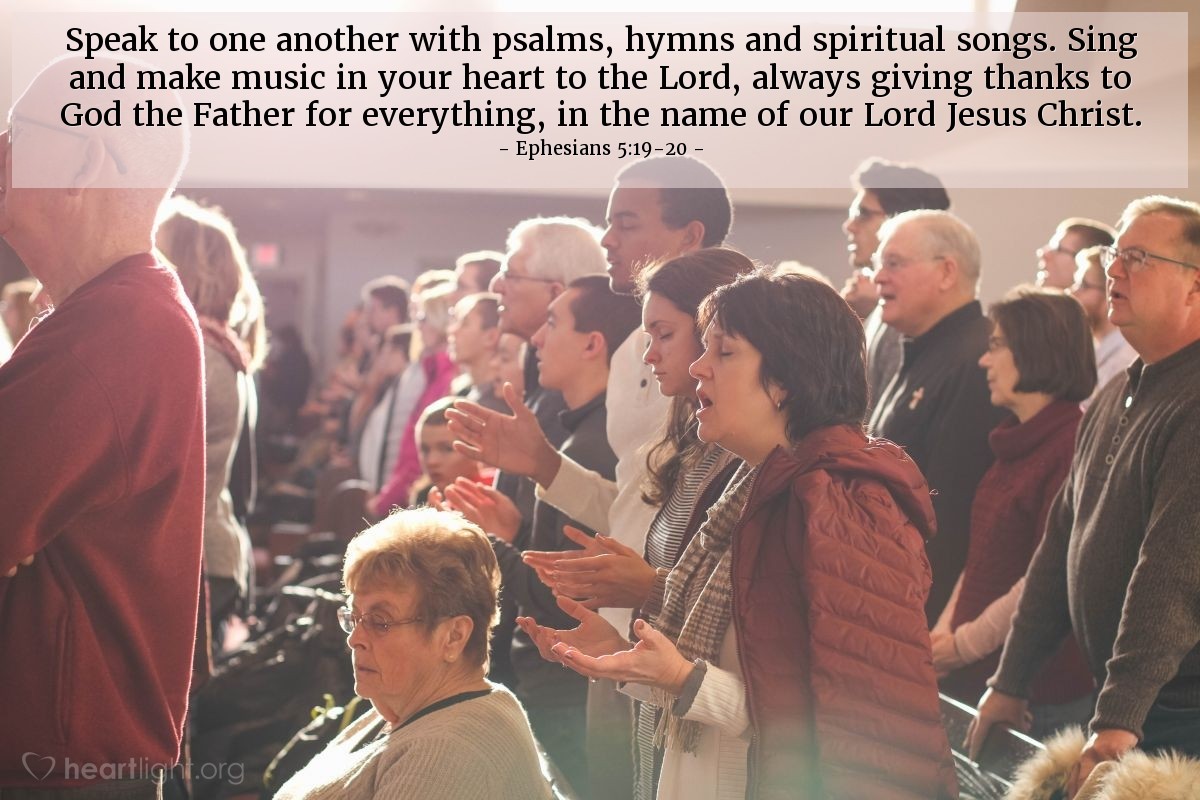 Ephesians 5:19-20 | Speak to one another with psalms, hymns and spiritual songs. Sing and make music in your heart to the Lord, always giving thanks to God the Father for everything, in the name of our Lord Jesus Christ.