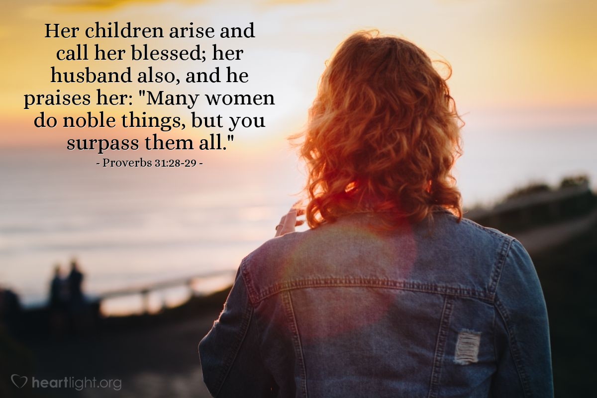 Proverbs 31:28-29 | Her children arise and call her blessed; her husband also, and he praises her: "Many women do noble things, but you surpass them all."