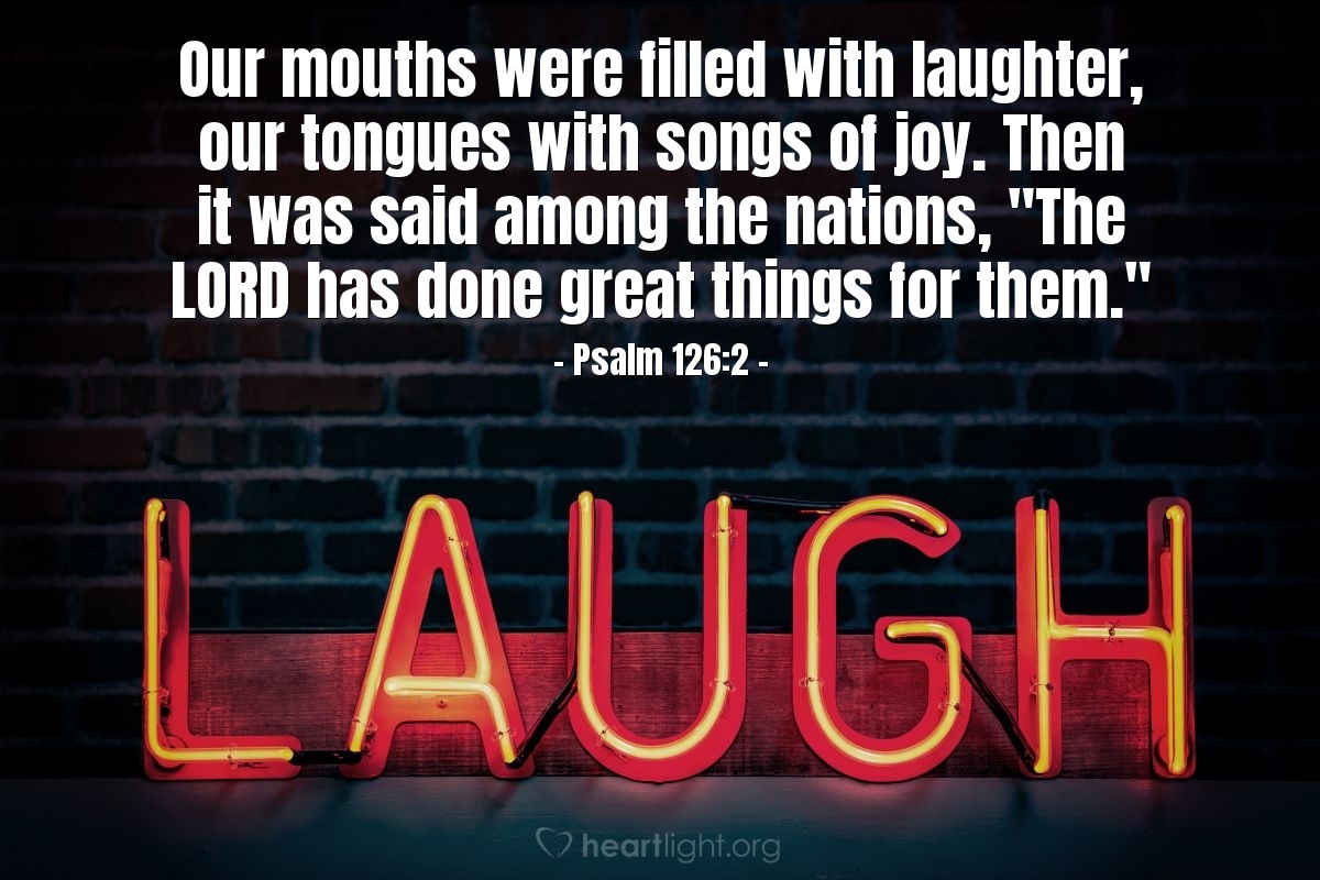 Psalm 126:2 | Our mouths were filled with laughter, our tongues with songs of joy. Then it was said among the nations, "The LORD has done great things for them."