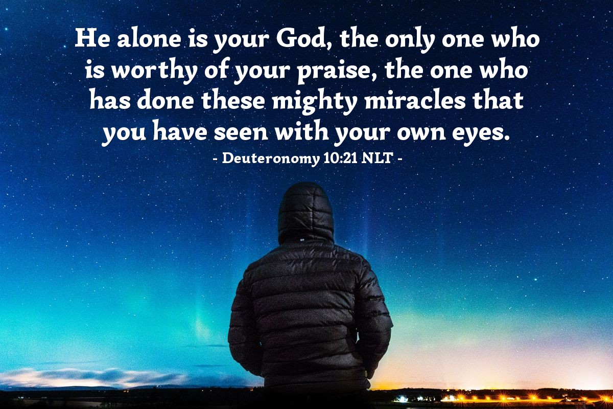 Illustration of Deuteronomy 10:21 NLT — He alone is your God, the only one who is worthy of your praise, the one who has done these mighty miracles that you have seen with your own eyes.