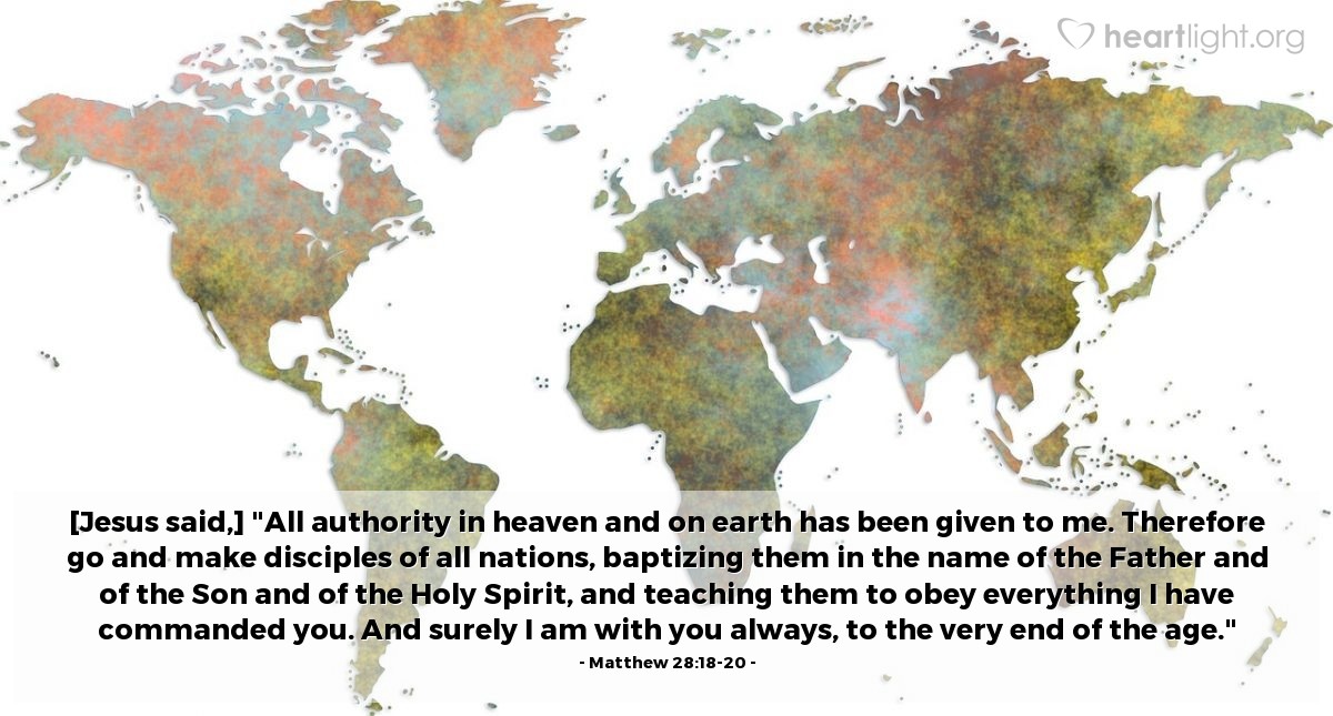 Matthew 28:18-20 | [Jesus said,] "All authority in heaven and on earth has been given to me. Therefore go and make disciples of all nations, baptizing them in the name of the Father and of the Son and of the Holy Spirit, and teaching them to obey everything I have commanded you. And surely I am with you always, to the very end of the age."