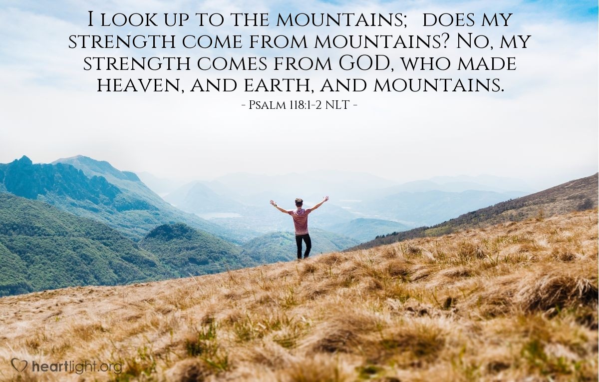 Illustration of Psalm 121:1-2 NLT — I look up to the mountains; does my strength come from mountains? No, my strength comes from GOD, who made heaven, and earth, and mountains.