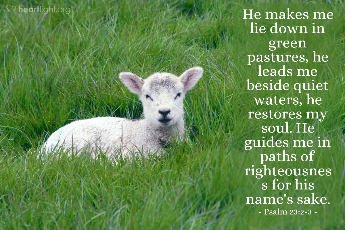 Psalm 23:2-3 | He makes me lie down in green pastures, he leads me beside quiet waters, he restores my soul. He guides me in paths of righteousness for his name's sake.